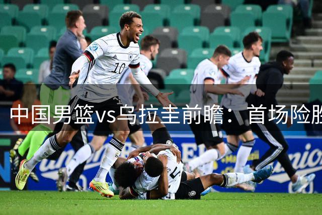 中国男篮vs乌拉圭前瞻：首场险胜5分，中国男篮力争再创佳绩