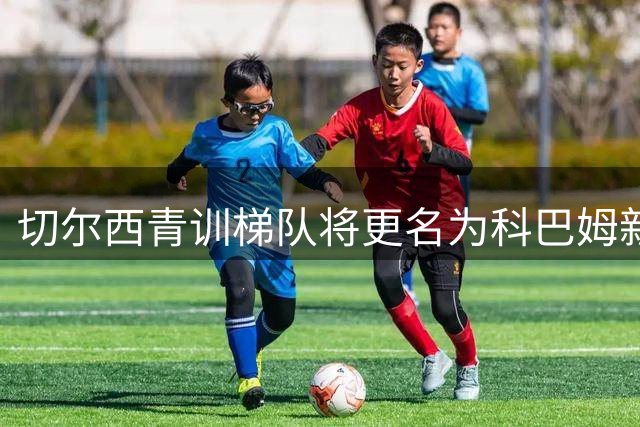 切尔西青训梯队将更名为科巴姆新星 内部人士透露原有注册名称不变