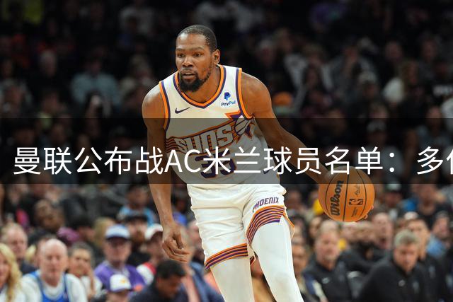 曼联公布战AC米兰球员名单：多位主力回归，锋线大将缺席