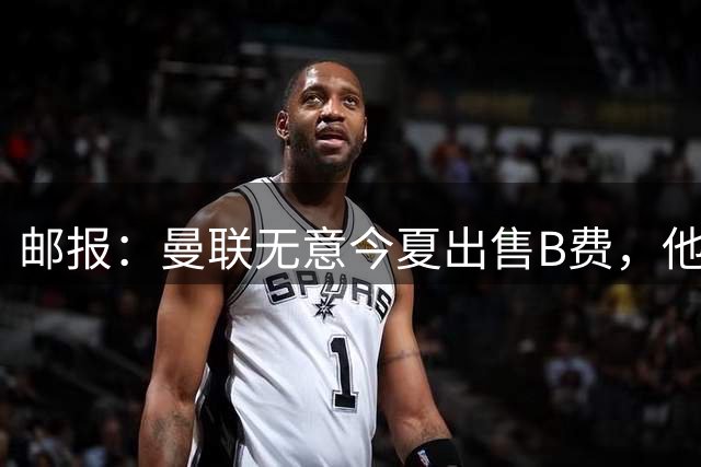 邮报：曼联无意今夏出售B费，他们清楚签他的替代者更费钱