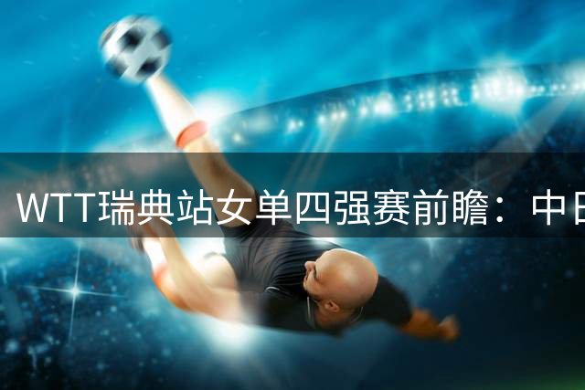 WTT瑞典站女单四强赛前瞻：中日对决成焦点 国乒能否包揽？
